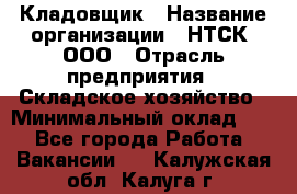 Кладовщик › Название организации ­ НТСК, ООО › Отрасль предприятия ­ Складское хозяйство › Минимальный оклад ­ 1 - Все города Работа » Вакансии   . Калужская обл.,Калуга г.